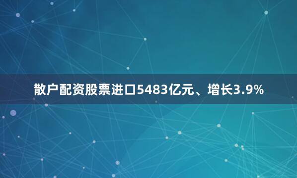 散户配资股票进口5483亿元、增长3.9%