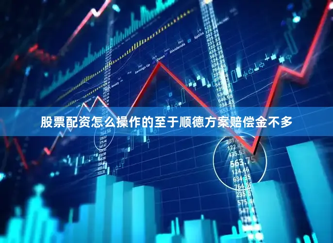 股票配资怎么操作的至于顺德方案赔偿金不多