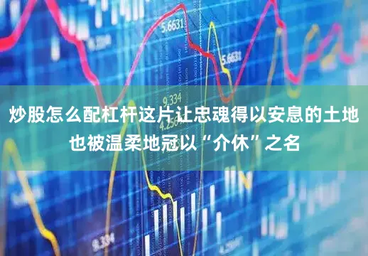 炒股怎么配杠杆这片让忠魂得以安息的土地也被温柔地冠以“介休”之名