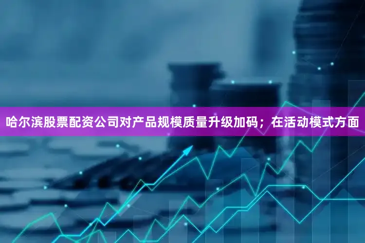 哈尔滨股票配资公司对产品规模质量升级加码；在活动模式方面