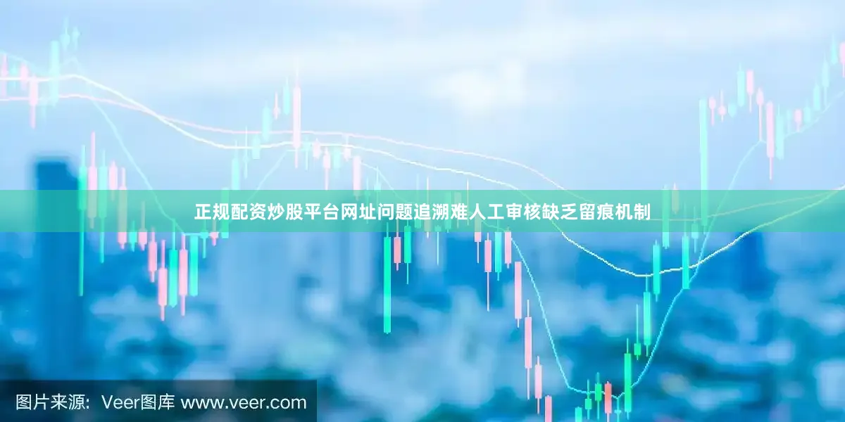 正规配资炒股平台网址问题追溯难人工审核缺乏留痕机制