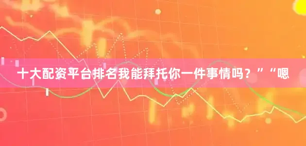 十大配资平台排名我能拜托你一件事情吗？”“嗯