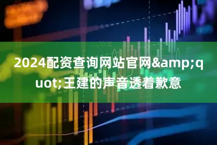 2024配资查询网站官网&quot;王建的声音透着歉意