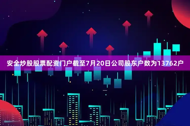 安全炒股股票配资门户截至7月20日公司股东户数为13762户