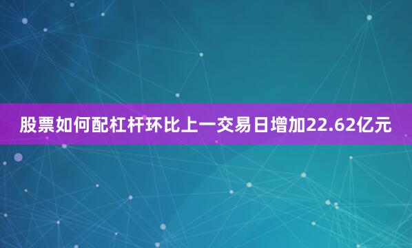 股票如何配杠杆环比上一交易日增加22.62亿元