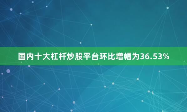 国内十大杠杆炒股平台环比增幅为36.53%