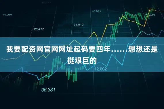 我要配资网官网网址起码要四年……想想还是挺艰巨的