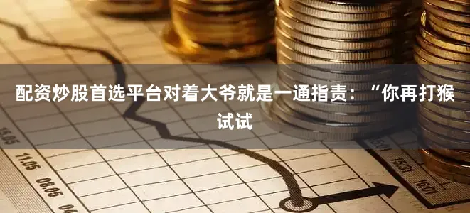 配资炒股首选平台对着大爷就是一通指责：“你再打猴试试