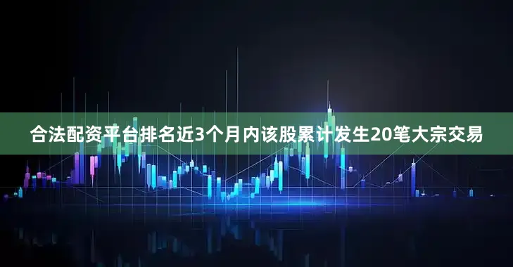 合法配资平台排名近3个月内该股累计发生20笔大宗交易