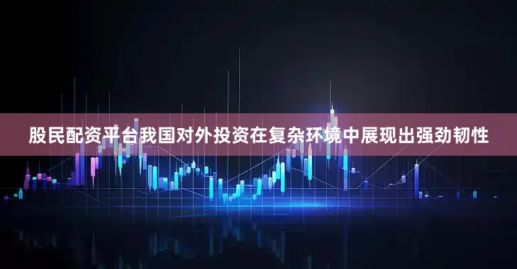 股民配资平台我国对外投资在复杂环境中展现出强劲韧性